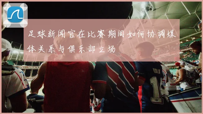 足球新闻官在比赛期间如何协调媒体关系与俱乐部立场