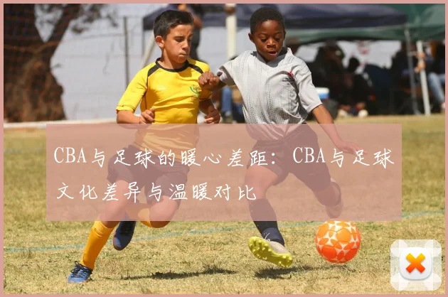 CBA与足球的暖心差距：CBA与足球文化差异与温暖对比