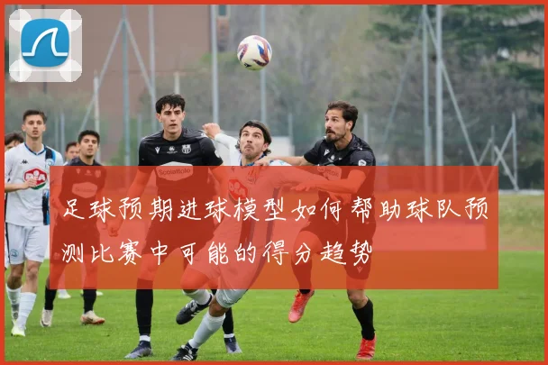 足球预期进球模型如何帮助球队预测比赛中可能的得分趋势